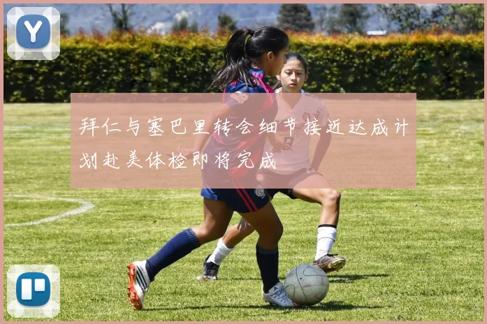 拜仁与塞巴里转会细节接近达成计划赴美体检即将完成