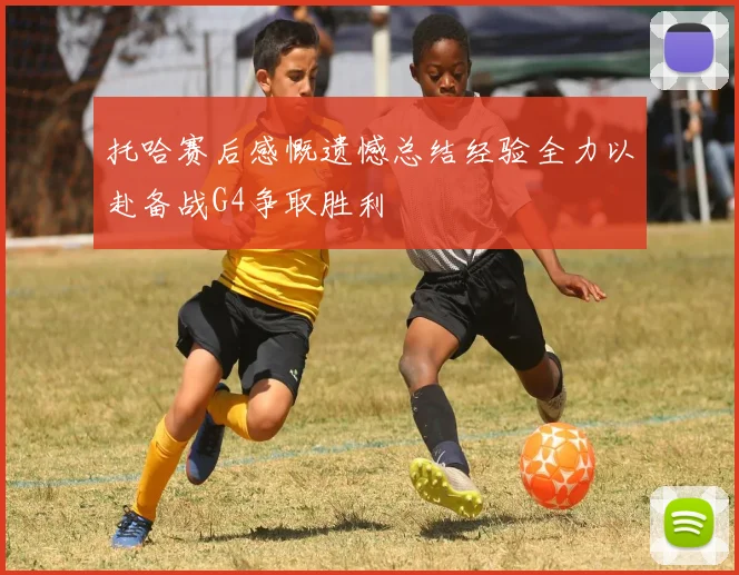 托哈赛后感慨遗憾总结经验全力以赴备战G4争取胜利