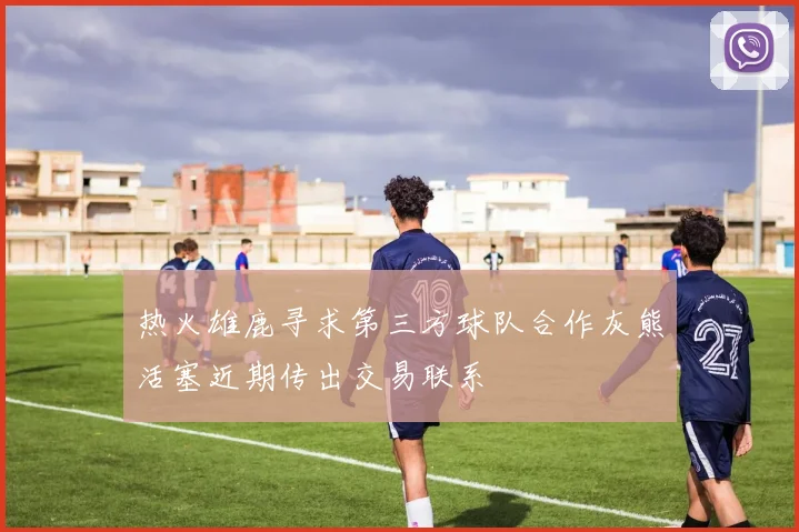 热火雄鹿寻求第三方球队合作灰熊活塞近期传出交易联系