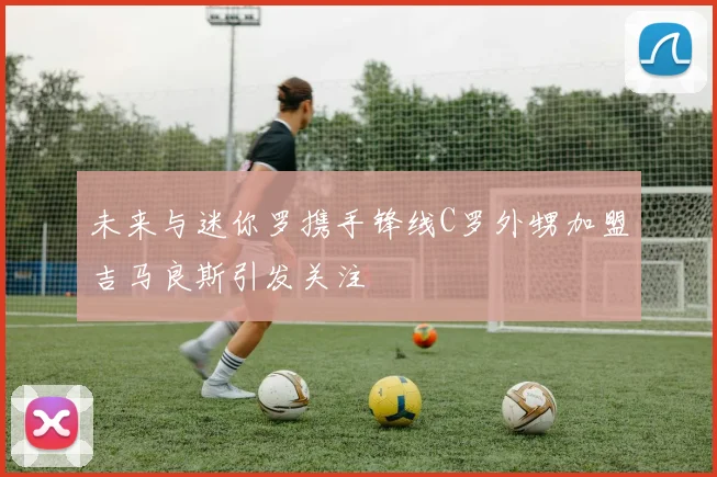 未来与迷你罗携手锋线C罗外甥加盟吉马良斯引发关注