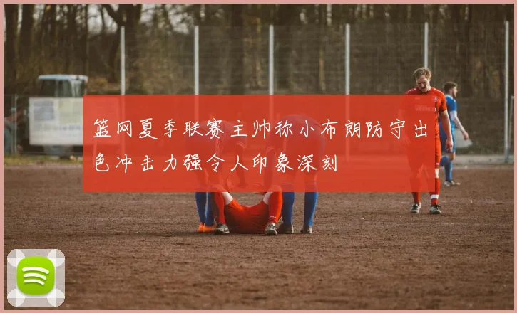 篮网夏季联赛主帅称小布朗防守出色冲击力强令人印象深刻