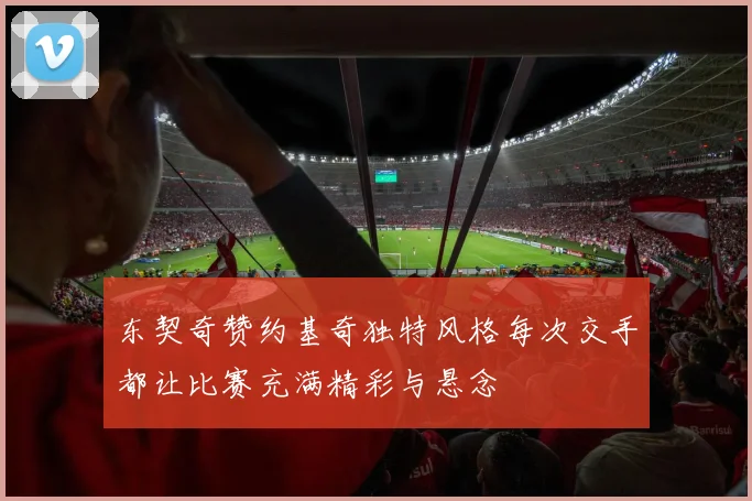 东契奇赞约基奇独特风格每次交手都让比赛充满精彩与悬念