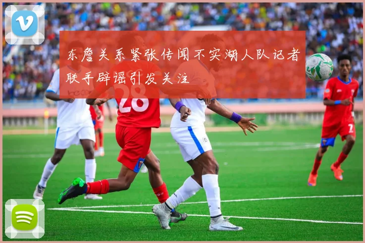 东詹关系紧张传闻不实湖人队记者联手辟谣引发关注