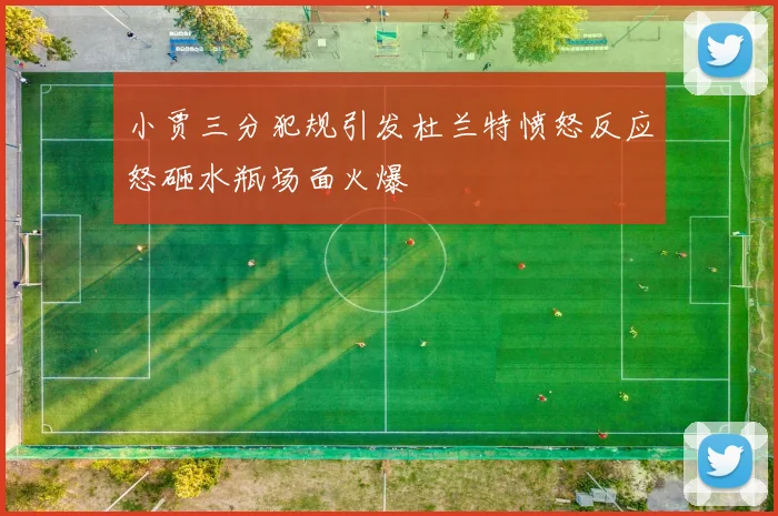 小贾三分犯规引发杜兰特愤怒反应怒砸水瓶场面火爆