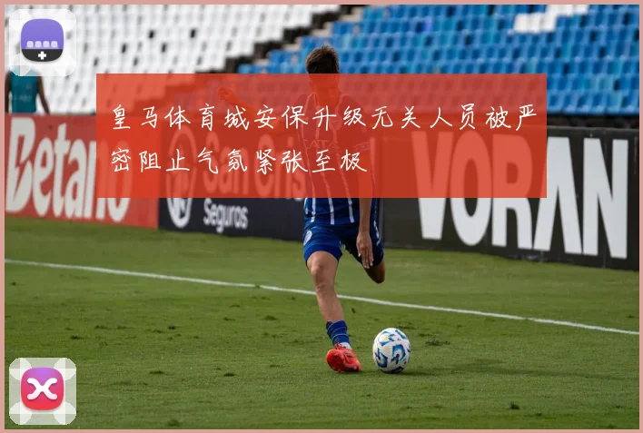 皇马体育城安保升级无关人员被严密阻止气氛紧张至极
