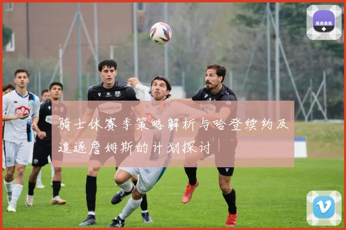 骑士休赛季策略解析与哈登续约及追逐詹姆斯的计划探讨