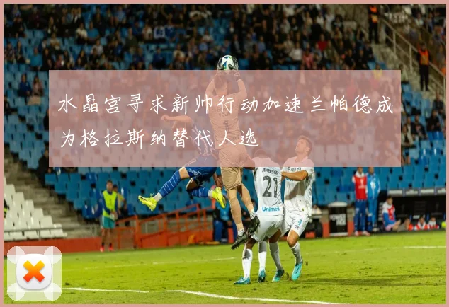 水晶宫寻求新帅行动加速兰帕德成为格拉斯纳替代人选