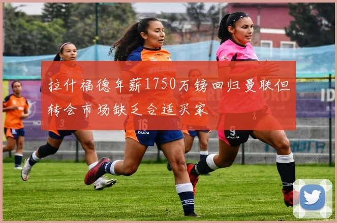 拉什福德年薪1750万镑回归曼联但转会市场缺乏合适买家