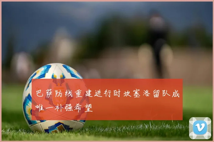 巴萨防线重建进行时坎塞洛留队成唯一补强希望