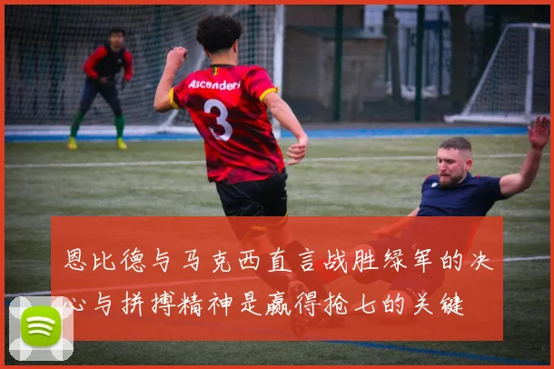 恩比德与马克西直言战胜绿军的决心与拼搏精神是赢得抢七的关键