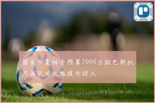国米今夏转会预算5000万欧巴斯托尼离队将大幅提升投入