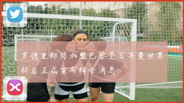 罗德里即将加盟巴黎圣日耳曼世界杯后正式宣布转会消息