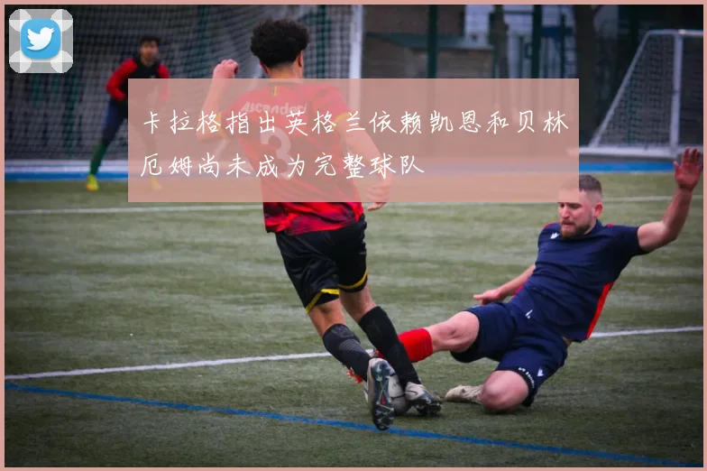 卡拉格指出英格兰依赖凯恩和贝林厄姆尚未成为完整球队