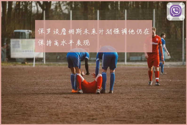 保罗谈詹姆斯未来计划强调他仍在保持高水平表现